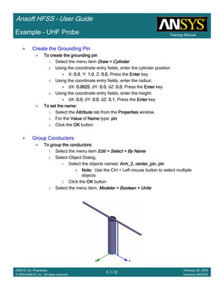 Training Manual
Ansoft HFSS – User Guide
5.1-12
ANSYS, Inc. Proprietary
© 2009 ANSYS, Inc. All rights reserved.
February 20, 2009
Inventory #002704
Example – UHF Probe
Create the Grounding PinCreate the Grounding PinCreate the Grounding PinCreate the Grounding Pin
To create the grounding pinTo create the grounding pinTo create the grounding pinTo create the grounding pin
1. Select the menu item Draw > CylinderDraw > CylinderDraw > CylinderDraw > Cylinder
2. Using the coordinate entry fields, enter the cylinder position
X: 0.00.00.00.0, Y: 1.01.01.01.0, Z: 0.0,0.0,0.0,0.0, Press the EnterEnterEnterEnter key
3. Using the coordinate entry fields, enter the radius:
dX: 0.06250.06250.06250.0625, dY: 0.00.00.00.0, dZ: 0.00.00.00.0, Press the EnterEnterEnterEnter key
4. Using the coordinate entry fields, enter the height:
dX: 0.00.00.00.0, dY: 0.00.00.00.0, dZ: 5.15.15.15.1, Press the EnterEnterEnterEnter key
To set the name:To set the name:To set the name:To set the name:
1. Select the AttributeAttributeAttributeAttribute tab from the PropertiesPropertiesPropertiesProperties window.
2. For the ValueValueValueValue of NameNameNameName type: pinpinpinpin
3. Click the OKOKOKOK button
Group ConductorsGroup ConductorsGroup ConductorsGroup Conductors
To group the conductors:To group the conductors:To group the conductors:To group the conductors:
1. Select the menu item Edit > Select > By NameEdit > Select > By NameEdit > Select > By NameEdit > Select > By Name
2. Select Object Dialog,
1. Select the objects named: Arm_2, center_pin, pinArm_2, center_pin, pinArm_2, center_pin, pinArm_2, center_pin, pin
Note:Note:Note:Note: Use the Ctrl + Left mouse button to select multiple
objects
2. Click the OKOKOKOK button
3. Select the menu item, Modeler > Boolean > UniteModeler > Boolean > UniteModeler > Boolean > UniteModeler > Boolean > Unite
 