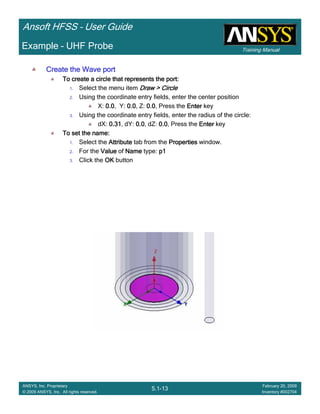 Training Manual
Ansoft HFSS – User Guide
5.1-13
ANSYS, Inc. Proprietary
© 2009 ANSYS, Inc. All rights reserved.
February 20, 2009
Inventory #002704
Example – UHF Probe
Create the Wave portCreate the Wave portCreate the Wave portCreate the Wave port
To create a circle that represents the port:To create a circle that represents the port:To create a circle that represents the port:To create a circle that represents the port:
1. Select the menu item Draw > CircleDraw > CircleDraw > CircleDraw > Circle
2. Using the coordinate entry fields, enter the center position
X: 0.00.00.00.0, Y: 0.00.00.00.0, Z: 0.00.00.00.0, Press the EnterEnterEnterEnter key
3. Using the coordinate entry fields, enter the radius of the circle:
dX: 0.310.310.310.31, dY: 0.00.00.00.0, dZ: 0.00.00.00.0, Press the EnterEnterEnterEnter key
To set the name:To set the name:To set the name:To set the name:
1. Select the AttributeAttributeAttributeAttribute tab from the PropertiesPropertiesPropertiesProperties window.
2. For the ValueValueValueValue of NameNameNameName type: p1p1p1p1
3. Click the OKOKOKOK button
 
