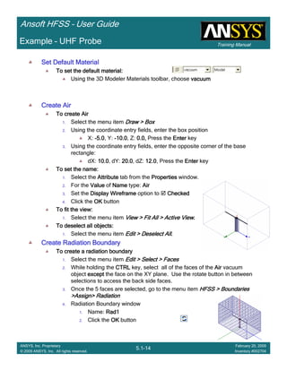 Training Manual
Ansoft HFSS – User Guide
5.1-14
ANSYS, Inc. Proprietary
© 2009 ANSYS, Inc. All rights reserved.
February 20, 2009
Inventory #002704
Example – UHF Probe
Set Default MaterialSet Default MaterialSet Default MaterialSet Default Material
To set the default material:To set the default material:To set the default material:To set the default material:
Using the 3D Modeler Materials toolbar, choose vacuumvacuumvacuumvacuum
Create AirCreate AirCreate AirCreate Air
To create AirTo create AirTo create AirTo create Air
1. Select the menu item Draw > BoxDraw > BoxDraw > BoxDraw > Box
2. Using the coordinate entry fields, enter the box position
X: ----5.05.05.05.0, Y: ----10.010.010.010.0, Z: 0.0,0.0,0.0,0.0, Press the EnterEnterEnterEnter key
3. Using the coordinate entry fields, enter the opposite corner of the base
rectangle:
dX: 10.010.010.010.0, dY: 20.020.020.020.0, dZ: 12.012.012.012.0, Press the EnterEnterEnterEnter key
To set the name:To set the name:To set the name:To set the name:
1. Select the AttributeAttributeAttributeAttribute tab from the PropertiesPropertiesPropertiesProperties window.
2. For the ValueValueValueValue of NameNameNameName type: AirAirAirAir
3. Set the Display WireframeDisplay WireframeDisplay WireframeDisplay Wireframe option to CheckedCheckedCheckedChecked
4. Click the OKOKOKOK button
To fit the view:To fit the view:To fit the view:To fit the view:
1. Select the menu item View > Fit All > Active ViewView > Fit All > Active ViewView > Fit All > Active ViewView > Fit All > Active View....
To deselect all objects:To deselect all objects:To deselect all objects:To deselect all objects:
1. Select the menu item Edit > Deselect AllEdit > Deselect AllEdit > Deselect AllEdit > Deselect All....
Create Radiation BoundaryCreate Radiation BoundaryCreate Radiation BoundaryCreate Radiation Boundary
To create a radiation boundaryTo create a radiation boundaryTo create a radiation boundaryTo create a radiation boundary
1. Select the menu item Edit > Select > FacesEdit > Select > FacesEdit > Select > FacesEdit > Select > Faces
2. While holding the CTRLCTRLCTRLCTRL key, select all of the faces of the AirAirAirAir vacuum
object exceptexceptexceptexcept the face on the XY plane. Use the rotate button in between
selections to access the back side faces.
3. Once the 5 faces are selected, go to the menu item HFSS > BoundariesHFSS > BoundariesHFSS > BoundariesHFSS > Boundaries
>Assign> Radiation>Assign> Radiation>Assign> Radiation>Assign> Radiation
4. Radiation Boundary window
1. Name: Rad1Rad1Rad1Rad1
2. Click the OKOKOKOK button
 