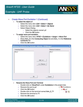 Training Manual
Ansoft HFSS – User Guide
5.1-15
ANSYS, Inc. Proprietary
© 2009 ANSYS, Inc. All rights reserved.
February 20, 2009
Inventory #002704
Example – UHF Probe
Create Wave Port Excitation 1 (Continued)Create Wave Port Excitation 1 (Continued)Create Wave Port Excitation 1 (Continued)Create Wave Port Excitation 1 (Continued)
To select the object p1:To select the object p1:To select the object p1:To select the object p1:
1. Select the menu item Edit > Select > ObjectsEdit > Select > ObjectsEdit > Select > ObjectsEdit > Select > Objects
2. Select the menu item Edit > Select > By NameEdit > Select > By NameEdit > Select > By NameEdit > Select > By Name
3. Select Object Dialog,
1. Select the objects named: p1p1p1p1
2. Click the OKOKOKOK button
To assign wave port excitationTo assign wave port excitationTo assign wave port excitationTo assign wave port excitation
1. Select the menu item HFSS > Excitations > Assign > Wave PortHFSS > Excitations > Assign > Wave PortHFSS > Excitations > Assign > Wave PortHFSS > Excitations > Assign > Wave Port
2. Place Arm_2Arm_2Arm_2Arm_2 in the Conducting ObjectConducting ObjectConducting ObjectConducting Object list and Arm_1Arm_1Arm_1Arm_1 in the ReferenceReferenceReferenceReference
ConductorConductorConductorConductor list
3. Click the OKOKOKOK button
Rename the Wave Port and TerminalRename the Wave Port and TerminalRename the Wave Port and TerminalRename the Wave Port and Terminal
1. Double click on WavePort1WavePort1WavePort1WavePort1 under ExcitationsExcitationsExcitationsExcitations in the project tree.
2. Rename the port to p1p1p1p1
3. Click the OKOKOKOK button
4. Double click on the terminal named Arm_2_T1Arm_2_T1Arm_2_T1Arm_2_T1
5. Rename the terminal to T1T1T1T1
6. Click the OKOKOKOK button
 