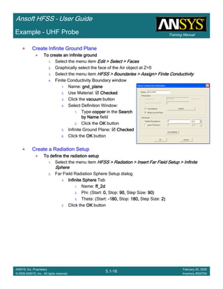 Training Manual
Ansoft HFSS – User Guide
5.1-16
ANSYS, Inc. Proprietary
© 2009 ANSYS, Inc. All rights reserved.
February 20, 2009
Inventory #002704
Example – UHF Probe
Create Infinite Ground PlaneCreate Infinite Ground PlaneCreate Infinite Ground PlaneCreate Infinite Ground Plane
To create an Infinite groundTo create an Infinite groundTo create an Infinite groundTo create an Infinite ground
1. Select the menu item Edit > Select > FacesEdit > Select > FacesEdit > Select > FacesEdit > Select > Faces
2. Graphically select the face of the Air object at Z=0
3. Select the menu item HFSS > Boundaries > Assign> Finite ConductivityHFSS > Boundaries > Assign> Finite ConductivityHFSS > Boundaries > Assign> Finite ConductivityHFSS > Boundaries > Assign> Finite Conductivity
4. Finite Conductivity Boundary window
1. Name: gnd_planegnd_planegnd_planegnd_plane
2. Use Material: CheckedCheckedCheckedChecked
3. Click the vacuumvacuumvacuumvacuum button
4. Select Definition Window:
1. Type coppercoppercoppercopper in the SearchSearchSearchSearch
by Nameby Nameby Nameby Name field
2. Click the OKOKOKOK button
5. Infinite Ground Plane: CheckedCheckedCheckedChecked
6. Click the OKOKOKOK button
Create a Radiation SetupCreate a Radiation SetupCreate a Radiation SetupCreate a Radiation Setup
To define the radiation setupTo define the radiation setupTo define the radiation setupTo define the radiation setup
1. Select the menu item HFSS > Radiation > Insert Far Field Setup > InfiniteHFSS > Radiation > Insert Far Field Setup > InfiniteHFSS > Radiation > Insert Far Field Setup > InfiniteHFSS > Radiation > Insert Far Field Setup > Infinite
SphereSphereSphereSphere
2. Far Field Radiation Sphere Setup dialog
1.1.1.1. Infinite SphereInfinite SphereInfinite SphereInfinite Sphere Tab
1. Name: ff_2dff_2dff_2dff_2d
2. Phi: (Start: 0,0,0,0, Stop: 90,90,90,90, Step Size: 90)90)90)90)
3. Theta: (Start: ----180,180,180,180, Stop: 180,180,180,180, Step Size: 2)2)2)2)
2. Click the OKOKOKOK button
 