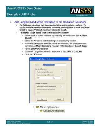 Training Manual
Ansoft HFSS – User Guide
5.1-17
ANSYS, Inc. Proprietary
© 2009 ANSYS, Inc. All rights reserved.
February 20, 2009
Inventory #002704
Example – UHF Probe
Add Length Based Mesh Operation to the Radiation BoundaryAdd Length Based Mesh Operation to the Radiation BoundaryAdd Length Based Mesh Operation to the Radiation BoundaryAdd Length Based Mesh Operation to the Radiation Boundary
Far fields are calculated by integrating the fields on the radiaFar fields are calculated by integrating the fields on the radiaFar fields are calculated by integrating the fields on the radiaFar fields are calculated by integrating the fields on the radiation surface. Totion surface. Totion surface. Totion surface. To
obtain accurate far fields for antenna problems, the integrationobtain accurate far fields for antenna problems, the integrationobtain accurate far fields for antenna problems, the integrationobtain accurate far fields for antenna problems, the integration surface should besurface should besurface should besurface should be
forced to have aforced to have aforced to have aforced to have a λλλλ/6 to/6 to/6 to/6 to λλλλ/8 maximum tetrahedra length./8 maximum tetrahedra length./8 maximum tetrahedra length./8 maximum tetrahedra length.
To create a length based seed on the radiation boundary:To create a length based seed on the radiation boundary:To create a length based seed on the radiation boundary:To create a length based seed on the radiation boundary:
Switch back to object selection by selecting the menu item Edit > SelectEdit > SelectEdit > SelectEdit > Select
ObjectsObjectsObjectsObjects
Select the AirAirAirAir object by left clicking it in the drawing window
While the AirAirAirAir object is selected, move the mouse to the project tree and
right click on Mesh OperationsMesh OperationsMesh OperationsMesh Operations >>>> AssignAssignAssignAssign >>>> On SelectionOn SelectionOn SelectionOn Selection >>>> Length BasedLength BasedLength BasedLength Based
Name: LengthOnRadiationLengthOnRadiationLengthOnRadiationLengthOnRadiation
Maximum Length of Elements: 3.5in3.5in3.5in3.5in (this is about λλλλ/6/6/6/6 at 0.55GHz0.55GHz0.55GHz0.55GHz)
Click the OKOKOKOK button
 
