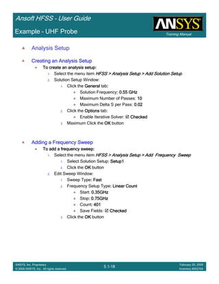 Training Manual
Ansoft HFSS – User Guide
5.1-18
ANSYS, Inc. Proprietary
© 2009 ANSYS, Inc. All rights reserved.
February 20, 2009
Inventory #002704
Example – UHF Probe
Analysis Setup
Creating an Analysis SetupCreating an Analysis SetupCreating an Analysis SetupCreating an Analysis Setup
To create an analysis setup:To create an analysis setup:To create an analysis setup:To create an analysis setup:
1. Select the menu item HFSS > Analysis Setup > Add Solution SetupHFSS > Analysis Setup > Add Solution SetupHFSS > Analysis Setup > Add Solution SetupHFSS > Analysis Setup > Add Solution Setup
2. Solution Setup Window:
1. Click the GeneralGeneralGeneralGeneral tab::::
Solution Frequency: 0.55 GHz: 0.55 GHz: 0.55 GHz: 0.55 GHz
Maximum Number of Passes: 10101010
Maximum Delta S per Pass: 0.020.020.020.02
2. Click the OptionsOptionsOptionsOptions tab:
Enable Iterative Solver: CheckedCheckedCheckedChecked
3. Maximum Click the OKOKOKOK button
Adding a Frequency SweepAdding a Frequency SweepAdding a Frequency SweepAdding a Frequency Sweep
To add a frequency sweep:To add a frequency sweep:To add a frequency sweep:To add a frequency sweep:
1. Select the menu item HFSS > Analysis Setup > Add Frequency SweepHFSS > Analysis Setup > Add Frequency SweepHFSS > Analysis Setup > Add Frequency SweepHFSS > Analysis Setup > Add Frequency Sweep
1. Select Solution Setup: Setup1Setup1Setup1Setup1
2. Click the OKOKOKOK button
2. Edit Sweep Window:
1. Sweep Type: Fast: Fast: Fast: Fast
2. Frequency Setup Type: Linear Count: Linear Count: Linear Count: Linear Count
Start: 0.35GHz0.35GHz0.35GHz0.35GHz
Stop: 0.75GHz: 0.75GHz: 0.75GHz: 0.75GHz
Count: 401: 401: 401: 401
Save Fields: CheckedCheckedCheckedChecked
3. Click the OKOKOKOK button
 