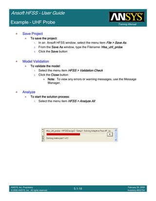 Training Manual
Ansoft HFSS – User Guide
5.1-19
ANSYS, Inc. Proprietary
© 2009 ANSYS, Inc. All rights reserved.
February 20, 2009
Inventory #002704
Example – UHF Probe
Save ProjectSave ProjectSave ProjectSave Project
To save the project:To save the project:To save the project:To save the project:
1. In an Ansoft HFSS window, select the menu item File > Save AsFile > Save AsFile > Save AsFile > Save As.
2. From the Save AsSave AsSave AsSave As window, type the Filename: hfss_uhf_probehfss_uhf_probehfss_uhf_probehfss_uhf_probe
3. Click the SaveSaveSaveSave button
Model ValidationModel ValidationModel ValidationModel Validation
To validate the model:To validate the model:To validate the model:To validate the model:
1. Select the menu item HFSS > Validation CheckHFSS > Validation CheckHFSS > Validation CheckHFSS > Validation Check
2. Click the CloseCloseCloseClose button
Note:Note:Note:Note: To view any errors or warning messages, use the Message
Manager.
AnalyzeAnalyzeAnalyzeAnalyze
To start the solution process:To start the solution process:To start the solution process:To start the solution process:
1. Select the menu item HFSS > Analyze AllHFSS > Analyze AllHFSS > Analyze AllHFSS > Analyze All
 