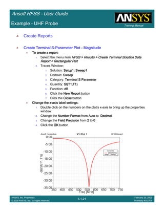 Training Manual
Ansoft HFSS – User Guide
5.1-21
ANSYS, Inc. Proprietary
© 2009 ANSYS, Inc. All rights reserved.
February 20, 2009
Inventory #002704
Example – UHF Probe
Create Reports
Create Terminal SCreate Terminal SCreate Terminal SCreate Terminal S----Parameter PlotParameter PlotParameter PlotParameter Plot ---- MagnitudeMagnitudeMagnitudeMagnitude
To create a report:To create a report:To create a report:To create a report:
1. Select the menu item HFSS > Results > Create Terminal Solution DataHFSS > Results > Create Terminal Solution DataHFSS > Results > Create Terminal Solution DataHFSS > Results > Create Terminal Solution Data
Report > Rectangular PlotReport > Rectangular PlotReport > Rectangular PlotReport > Rectangular Plot
2. Traces Window::::
1. Solution: Setup1: Sweep1Setup1: Sweep1Setup1: Sweep1Setup1: Sweep1
2. Domain: SweepSweepSweepSweep
3. Category: Terminal S ParameterTerminal S ParameterTerminal S ParameterTerminal S Parameter
4. Quantity: St(T1,T1)St(T1,T1)St(T1,T1)St(T1,T1)
5. Function: dBdBdBdB
6. Click the New ReportNew ReportNew ReportNew Report button
7. Click the CloseCloseCloseClose button
Change the xChange the xChange the xChange the x----axis label settings:axis label settings:axis label settings:axis label settings:
1. Double click on the numbers on the plot’s x-axis to bring up the properties
window
2. Change the Number FormatNumber FormatNumber FormatNumber Format from AutoAutoAutoAuto to DecimalDecimalDecimalDecimal
3. Change the Field PrecisionField PrecisionField PrecisionField Precision from 2222 to 0000
4. Click the OKOKOKOK button
 