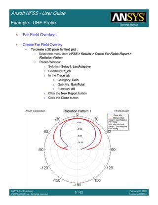Training Manual
Ansoft HFSS – User Guide
5.1-22
ANSYS, Inc. Proprietary
© 2009 ANSYS, Inc. All rights reserved.
February 20, 2009
Inventory #002704
Example – UHF Probe
Far Field Overlays
Create Far Field OverlayCreate Far Field OverlayCreate Far Field OverlayCreate Far Field Overlay
To create a 2D polar far field plot :To create a 2D polar far field plot :To create a 2D polar far field plot :To create a 2D polar far field plot :
1. Select the menu item HFSS > Results > Create Far Fields Report >HFSS > Results > Create Far Fields Report >HFSS > Results > Create Far Fields Report >HFSS > Results > Create Far Fields Report >
Radiation PatternRadiation PatternRadiation PatternRadiation Pattern
2. Traces Window::::
1. Solution: Setup1: LastAdaptiveSetup1: LastAdaptiveSetup1: LastAdaptiveSetup1: LastAdaptive
2. Geometry: ff_2dff_2dff_2dff_2d
3. In the Trace tabTrace tabTrace tabTrace tab
1. Category: GainGainGainGain
2. Quantity: GainTotalGainTotalGainTotalGainTotal
3. Function: dBdBdBdB
4. Click the New ReportNew ReportNew ReportNew Report button
5. Click the CloseCloseCloseClose button
 