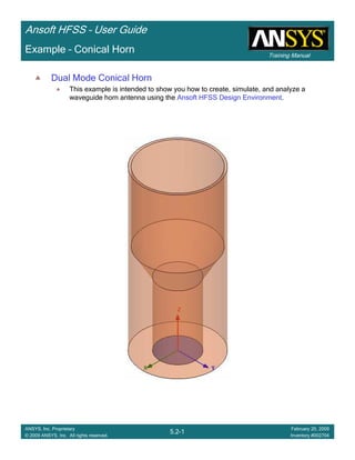 Training Manual
Ansoft HFSS – User Guide
5.2-1
ANSYS, Inc. Proprietary
© 2009 ANSYS, Inc. All rights reserved.
February 20, 2009
Inventory #002704
Example – Conical Horn
Dual Mode Conical Horn
This example is intended to show you how to create, simulate, and analyze a
waveguide horn antenna using the Ansoft HFSS Design Environment.
 