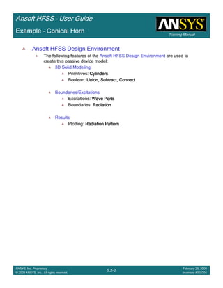 Training Manual
Ansoft HFSS – User Guide
5.2-2
ANSYS, Inc. Proprietary
© 2009 ANSYS, Inc. All rights reserved.
February 20, 2009
Inventory #002704
Example – Conical Horn
Ansoft HFSS Design Environment
The following features of the Ansoft HFSS Design Environment are used to
create this passive device model:
3D Solid Modeling
Primitives: CylindersCylindersCylindersCylinders
Boolean: Union, Subtract, ConnectUnion, Subtract, ConnectUnion, Subtract, ConnectUnion, Subtract, Connect
Boundaries/Excitations
Excitations: Wave PortsWave PortsWave PortsWave Ports
Boundaries: RadiationRadiationRadiationRadiation
Results
Plotting: Radiation PatternRadiation PatternRadiation PatternRadiation Pattern
 