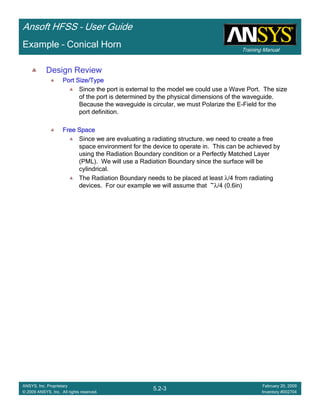 Training Manual
Ansoft HFSS – User Guide
5.2-3
ANSYS, Inc. Proprietary
© 2009 ANSYS, Inc. All rights reserved.
February 20, 2009
Inventory #002704
Example – Conical Horn
Design Review
Port Size/TypePort Size/TypePort Size/TypePort Size/Type
Since the port is external to the model we could use a Wave Port. The size
of the port is determined by the physical dimensions of the waveguide.
Because the waveguide is circular, we must Polarize the E-Field for the
port definition.
Free SpaceFree SpaceFree SpaceFree Space
Since we are evaluating a radiating structure, we need to create a free
space environment for the device to operate in. This can be achieved by
using the Radiation Boundary condition or a Perfectly Matched Layer
(PML). We will use a Radiation Boundary since the surface will be
cylindrical.
The Radiation Boundary needs to be placed at least λ/4 from radiating
devices. For our example we will assume that ~λ/4 (0.6in)
 