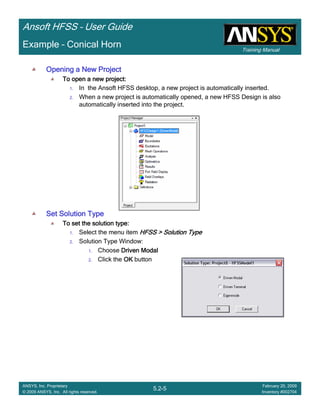 Training Manual
Ansoft HFSS – User Guide
5.2-5
ANSYS, Inc. Proprietary
© 2009 ANSYS, Inc. All rights reserved.
February 20, 2009
Inventory #002704
Example – Conical Horn
Opening a New ProjectOpening a New ProjectOpening a New ProjectOpening a New Project
To open a new project:To open a new project:To open a new project:To open a new project:
1. In the Ansoft HFSS desktop, a new project is automatically inserted.
2. When a new project is automatically opened, a new HFSS Design is also
automatically inserted into the project.
Set Solution TypeSet Solution TypeSet Solution TypeSet Solution Type
To set the solution type:To set the solution type:To set the solution type:To set the solution type:
1. Select the menu item HFSS > Solution TypeHFSS > Solution TypeHFSS > Solution TypeHFSS > Solution Type
2. Solution Type Window:
1. Choose Driven ModalDriven ModalDriven ModalDriven Modal
2. Click the OKOKOKOK button
 