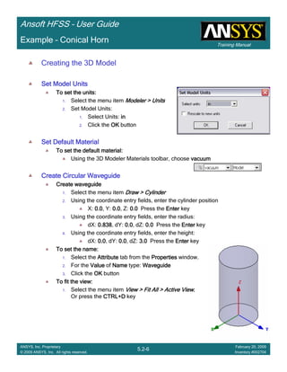 Training Manual
Ansoft HFSS – User Guide
5.2-6
ANSYS, Inc. Proprietary
© 2009 ANSYS, Inc. All rights reserved.
February 20, 2009
Inventory #002704
Example – Conical Horn
Creating the 3D Model
Set Model UnitsSet Model UnitsSet Model UnitsSet Model Units
To set the units:To set the units:To set the units:To set the units:
1. Select the menu item Modeler > UnitsModeler > UnitsModeler > UnitsModeler > Units
2. Set Model Units:
1. Select Units: inininin
2. Click the OKOKOKOK button
Set Default MaterialSet Default MaterialSet Default MaterialSet Default Material
To set the default material:To set the default material:To set the default material:To set the default material:
Using the 3D Modeler Materials toolbar, choose vacuumvacuumvacuumvacuum
Create Circular WaveguideCreate Circular WaveguideCreate Circular WaveguideCreate Circular Waveguide
Create waveguideCreate waveguideCreate waveguideCreate waveguide
1. Select the menu item Draw > CylinderDraw > CylinderDraw > CylinderDraw > Cylinder
2. Using the coordinate entry fields, enter the cylinder position
X: 0.00.00.00.0, Y: 0.00.00.00.0, Z: 0.00.00.00.0 Press the EnterEnterEnterEnter key
3. Using the coordinate entry fields, enter the radius:
dX: 0.8380.8380.8380.838, dY: 0.00.00.00.0, dZ: 0.00.00.00.0 Press the EnterEnterEnterEnter key
4. Using the coordinate entry fields, enter the height:
dX: 0.00.00.00.0, dY: 0.00.00.00.0, dZ: 3.03.03.03.0 Press the EnterEnterEnterEnter key
To set the name:To set the name:To set the name:To set the name:
1. Select the AttributeAttributeAttributeAttribute tab from the PropertiesPropertiesPropertiesProperties window.
2. For the ValueValueValueValue of NameNameNameName type: WaveguideWaveguideWaveguideWaveguide
3. Click the OKOKOKOK button
To fit the view:To fit the view:To fit the view:To fit the view:
1. Select the menu item View > Fit All > Active ViewView > Fit All > Active ViewView > Fit All > Active ViewView > Fit All > Active View....
Or press the CTRL+DCTRL+DCTRL+DCTRL+D key
 