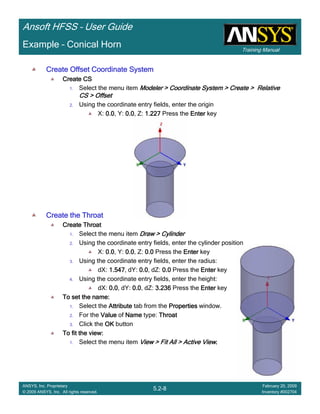 Training Manual
Ansoft HFSS – User Guide
5.2-8
ANSYS, Inc. Proprietary
© 2009 ANSYS, Inc. All rights reserved.
February 20, 2009
Inventory #002704
Example – Conical Horn
Create Offset Coordinate SystemCreate Offset Coordinate SystemCreate Offset Coordinate SystemCreate Offset Coordinate System
Create CSCreate CSCreate CSCreate CS
1. Select the menu item Modeler > Coordinate System > Create > RelativeModeler > Coordinate System > Create > RelativeModeler > Coordinate System > Create > RelativeModeler > Coordinate System > Create > Relative
CS > OffsetCS > OffsetCS > OffsetCS > Offset
2. Using the coordinate entry fields, enter the origin
X: 0.00.00.00.0, Y: 0.00.00.00.0, Z: 1.2271.2271.2271.227 Press the EnterEnterEnterEnter key
Create the ThroatCreate the ThroatCreate the ThroatCreate the Throat
Create ThroatCreate ThroatCreate ThroatCreate Throat
1. Select the menu item Draw > CylinderDraw > CylinderDraw > CylinderDraw > Cylinder
2. Using the coordinate entry fields, enter the cylinder position
X: 0.00.00.00.0, Y: 0.00.00.00.0, Z: 0.00.00.00.0 Press the EnterEnterEnterEnter key
3. Using the coordinate entry fields, enter the radius:
dX: 1.5471.5471.5471.547, dY: 0.00.00.00.0, dZ: 0.00.00.00.0 Press the EnterEnterEnterEnter key
4. Using the coordinate entry fields, enter the height:
dX: 0.00.00.00.0, dY: 0.00.00.00.0, dZ: 3.2363.2363.2363.236 Press the EnterEnterEnterEnter key
To set the name:To set the name:To set the name:To set the name:
1. Select the AttributeAttributeAttributeAttribute tab from the PropertiesPropertiesPropertiesProperties window.
2. For the ValueValueValueValue of NameNameNameName type: ThroatThroatThroatThroat
3. Click the OKOKOKOK button
To fit the view:To fit the view:To fit the view:To fit the view:
1. Select the menu item View > Fit All > Active ViewView > Fit All > Active ViewView > Fit All > Active ViewView > Fit All > Active View....
 