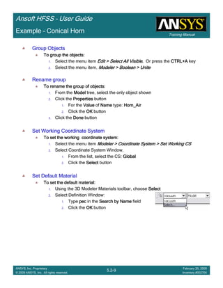 Training Manual
Ansoft HFSS – User Guide
5.2-9
ANSYS, Inc. Proprietary
© 2009 ANSYS, Inc. All rights reserved.
February 20, 2009
Inventory #002704
Example – Conical Horn
Group ObjectsGroup ObjectsGroup ObjectsGroup Objects
To group the objects:To group the objects:To group the objects:To group the objects:
1. Select the menu item Edit > Select All VisibleEdit > Select All VisibleEdit > Select All VisibleEdit > Select All Visible.... Or press the CTRL+ACTRL+ACTRL+ACTRL+A key
2. Select the menu item, Modeler > Boolean > UniteModeler > Boolean > UniteModeler > Boolean > UniteModeler > Boolean > Unite
Rename groupRename groupRename groupRename group
To rename the group of objects:To rename the group of objects:To rename the group of objects:To rename the group of objects:
1. From the ModelModelModelModel tree, select the only object shown
2. Click the PropertiesPropertiesPropertiesProperties button
1. For the ValueValueValueValue of NameNameNameName type: Horn_AirHorn_AirHorn_AirHorn_Air
2. Click the OKOKOKOK button
3. Click the DoneDoneDoneDone button
Set Working Coordinate SystemSet Working Coordinate SystemSet Working Coordinate SystemSet Working Coordinate System
To set the working coordinate system:To set the working coordinate system:To set the working coordinate system:To set the working coordinate system:
1. Select the menu item Modeler > Coordinate System > Set Working CSModeler > Coordinate System > Set Working CSModeler > Coordinate System > Set Working CSModeler > Coordinate System > Set Working CS
2. Select Coordinate System Window,
1. From the list, select the CS: GlobalGlobalGlobalGlobal
2. Click the SelectSelectSelectSelect button
Set Default MaterialSet Default MaterialSet Default MaterialSet Default Material
To set the default material:To set the default material:To set the default material:To set the default material:
1. Using the 3D Modeler Materials toolbar, choose SelectSelectSelectSelect
2. Select Definition Window:
1. Type pecpecpecpec in the Search by NameSearch by NameSearch by NameSearch by Name field
2. Click the OKOKOKOK button
 