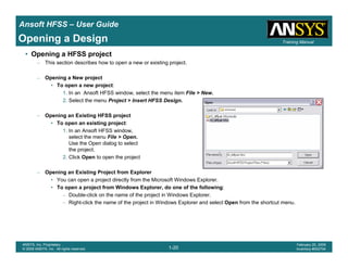 Introduction
1-20
ANSYS, Inc. Proprietary
© 2009 ANSYS, Inc. All rights reserved.
February 23, 2009
Inventory #002593
Training ManualTraining Manual
1-20
ANSYS, Inc. Proprietary
© 2009 ANSYS, Inc. All rights reserved.
February 20, 2009
Inventory #002704
Ansoft HFSS – User Guide
Opening a Design
• Opening a HFSS project
– This section describes how to open a new or existing project.
– Opening a New project
• To open a new project:
1. In an Ansoft HFSS window, select the menu item File > New.
2. Select the menu Project > Insert HFSS Design.
– Opening an Existing HFSS project
• To open an existing project:
1. In an Ansoft HFSS window,
select the menu File > Open.
Use the Open dialog to select
the project.
2. Click Open to open the project
– Opening an Existing Project from Explorer
• You can open a project directly from the Microsoft Windows Explorer.
• To open a project from Windows Explorer, do one of the following:
– Double-click on the name of the project in Windows Explorer.
– Right-click the name of the project in Windows Explorer and select Open from the shortcut menu.
 