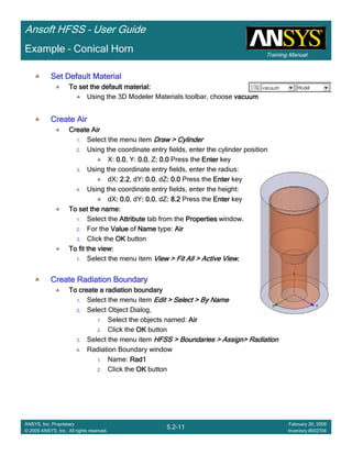 Training Manual
Ansoft HFSS – User Guide
5.2-11
ANSYS, Inc. Proprietary
© 2009 ANSYS, Inc. All rights reserved.
February 20, 2009
Inventory #002704
Example – Conical Horn
Set Default MaterialSet Default MaterialSet Default MaterialSet Default Material
To set the default material:To set the default material:To set the default material:To set the default material:
Using the 3D Modeler Materials toolbar, choose vacuumvacuumvacuumvacuum
Create AirCreate AirCreate AirCreate Air
Create AirCreate AirCreate AirCreate Air
1. Select the menu item Draw > CylinderDraw > CylinderDraw > CylinderDraw > Cylinder
2. Using the coordinate entry fields, enter the cylinder position
X: 0.00.00.00.0, Y: 0.00.00.00.0, Z: 0.0: 0.0: 0.0: 0.0 Press the EnterEnterEnterEnter key
3. Using the coordinate entry fields, enter the radius:
dX: 2.2: 2.2: 2.2: 2.2, dY: 0.0: 0.0: 0.0: 0.0, dZ: 0.0: 0.0: 0.0: 0.0 Press the EnterEnterEnterEnter key
4. Using the coordinate entry fields, enter the height:
dX: 0.0: 0.0: 0.0: 0.0, dY: 0.0: 0.0: 0.0: 0.0, dZ: 8.2: 8.2: 8.2: 8.2 Press the EnterEnterEnterEnter key
To set the name:To set the name:To set the name:To set the name:
1. Select the AttributeAttributeAttributeAttribute tab from the PropertiesPropertiesPropertiesProperties window.
2. For the ValueValueValueValue of NameNameNameName type: AirAirAirAir
3. Click the OKOKOKOK button
To fit the view:To fit the view:To fit the view:To fit the view:
1. Select the menu item View > Fit All > Active ViewView > Fit All > Active ViewView > Fit All > Active ViewView > Fit All > Active View....
Create Radiation BoundaryCreate Radiation BoundaryCreate Radiation BoundaryCreate Radiation Boundary
To create a radiation boundaryTo create a radiation boundaryTo create a radiation boundaryTo create a radiation boundary
1. Select the menu item Edit > Select > By NameEdit > Select > By NameEdit > Select > By NameEdit > Select > By Name
2. Select Object Dialog,
1. Select the objects named: AirAirAirAir
2. Click the OKOKOKOK button
3. Select the menu item HFSS > Boundaries > Assign> RadiationHFSS > Boundaries > Assign> RadiationHFSS > Boundaries > Assign> RadiationHFSS > Boundaries > Assign> Radiation
4. Radiation Boundary window
1. Name: Rad1Rad1Rad1Rad1
2. Click the OKOKOKOK button
 