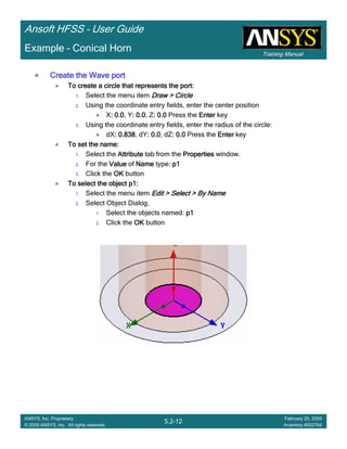 Training Manual
Ansoft HFSS – User Guide
5.2-12
ANSYS, Inc. Proprietary
© 2009 ANSYS, Inc. All rights reserved.
February 20, 2009
Inventory #002704
Example – Conical Horn
Create the Wave portCreate the Wave portCreate the Wave portCreate the Wave port
To create a circle that represents the port:To create a circle that represents the port:To create a circle that represents the port:To create a circle that represents the port:
1. Select the menu item Draw > CircleDraw > CircleDraw > CircleDraw > Circle
2. Using the coordinate entry fields, enter the center position
X: 0.0: 0.0: 0.0: 0.0, Y: 0.0: 0.0: 0.0: 0.0, Z: 0.0: 0.0: 0.0: 0.0 Press the EnterEnterEnterEnter key
3. Using the coordinate entry fields, enter the radius of the circle:
dX: 0.838: 0.838: 0.838: 0.838, dY: 0.0: 0.0: 0.0: 0.0, dZ: 0.0: 0.0: 0.0: 0.0 Press the EnterEnterEnterEnter key
To set the name:To set the name:To set the name:To set the name:
1. Select the AttributeAttributeAttributeAttribute tab from the PropertiesPropertiesPropertiesProperties window.
2. For the ValueValueValueValue of NameNameNameName type: p1p1p1p1
3. Click the OKOKOKOK button
To select the object p1:To select the object p1:To select the object p1:To select the object p1:
1. Select the menu item Edit > Select > By NameEdit > Select > By NameEdit > Select > By NameEdit > Select > By Name
2. Select Object Dialog,
1. Select the objects named: p1p1p1p1
2. Click the OKOKOKOK button
 
