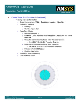 Training Manual
Ansoft HFSS – User Guide
5.2-13
ANSYS, Inc. Proprietary
© 2009 ANSYS, Inc. All rights reserved.
February 20, 2009
Inventory #002704
Example – Conical Horn
Create Wave Port Excitation 1 (Continued)Create Wave Port Excitation 1 (Continued)Create Wave Port Excitation 1 (Continued)Create Wave Port Excitation 1 (Continued)
To assign wave port excitationTo assign wave port excitationTo assign wave port excitationTo assign wave port excitation
1. Select the menu item HFSS > Excitations > Assign > Wave PortHFSS > Excitations > Assign > Wave PortHFSS > Excitations > Assign > Wave PortHFSS > Excitations > Assign > Wave Port
2. Wave Port : General
1. Name: p1p1p1p1
2. Click the NextNextNextNext button
3. Wave Port : Modes
1. Number of Modes: 2222
2. For Mode 1Mode 1Mode 1Mode 1, click the NoneNoneNoneNone under Integration LineIntegration LineIntegration LineIntegration Line column and select
New LineNew LineNew LineNew Line
3. Using the coordinate entry fields, enter the vector position
X:::: ----0.8380.8380.8380.838, Y: 0.0: 0.0: 0.0: 0.0, Z: 0.0: 0.0: 0.0: 0.0 Press the EnterEnterEnterEnter key
4. Using the coordinate entry fields, enter the vertex
dX: 1.676: 1.676: 1.676: 1.676, dY: 0.0: 0.0: 0.0: 0.0, dZ: 0.0: 0.0: 0.0: 0.0 Press the EnterEnterEnterEnter key
5. Polarize E Field: CheckedCheckedCheckedChecked
6. Click the NextNextNextNext button
4. Wave Port : Post Processing
5. Click the FinishFinishFinishFinish button
 
