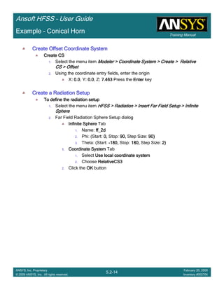 Training Manual
Ansoft HFSS – User Guide
5.2-14
ANSYS, Inc. Proprietary
© 2009 ANSYS, Inc. All rights reserved.
February 20, 2009
Inventory #002704
Example – Conical Horn
Create Offset Coordinate SystemCreate Offset Coordinate SystemCreate Offset Coordinate SystemCreate Offset Coordinate System
Create CSCreate CSCreate CSCreate CS
1. Select the menu item Modeler > Coordinate System > Create > RelativeModeler > Coordinate System > Create > RelativeModeler > Coordinate System > Create > RelativeModeler > Coordinate System > Create > Relative
CS > OffsetCS > OffsetCS > OffsetCS > Offset
2. Using the coordinate entry fields, enter the origin
X: 0.0: 0.0: 0.0: 0.0, Y: 0.0: 0.0: 0.0: 0.0, Z: 7.463: 7.463: 7.463: 7.463 Press the EnterEnterEnterEnter key
Create a Radiation SetupCreate a Radiation SetupCreate a Radiation SetupCreate a Radiation Setup
To define the radiation setupTo define the radiation setupTo define the radiation setupTo define the radiation setup
1. Select the menu item HFSS > Radiation > Insert Far Field Setup > InfiniteHFSS > Radiation > Insert Far Field Setup > InfiniteHFSS > Radiation > Insert Far Field Setup > InfiniteHFSS > Radiation > Insert Far Field Setup > Infinite
SphereSphereSphereSphere
2. Far Field Radiation Sphere Setup dialog
Infinite SphereInfinite SphereInfinite SphereInfinite Sphere Tab
1. Name: ff_2dff_2dff_2dff_2d
2. Phi: (Start: 0,0,0,0, Stop: 90,90,90,90, Step Size: 90)90)90)90)
3. Theta: (Start: ----180,180,180,180, Stop: 180,180,180,180, Step Size: 2)2)2)2)
1.1.1.1. Coordinate SystemCoordinate SystemCoordinate SystemCoordinate System Tab
1. Select Use local coordinate systemUse local coordinate systemUse local coordinate systemUse local coordinate system
2. Choose RelativeCS3RelativeCS3RelativeCS3RelativeCS3
2. Click the OKOKOKOK button
 