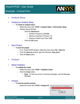 Training Manual
Ansoft HFSS – User Guide
5.2-15
ANSYS, Inc. Proprietary
© 2009 ANSYS, Inc. All rights reserved.
February 20, 2009
Inventory #002704
Example – Conical Horn
Analysis Setup
Creating an Analysis SetupCreating an Analysis SetupCreating an Analysis SetupCreating an Analysis Setup
To create an analysis setup:To create an analysis setup:To create an analysis setup:To create an analysis setup:
1. Select the menu item HFSS > Analysis Setup > Add Solution SetupHFSS > Analysis Setup > Add Solution SetupHFSS > Analysis Setup > Add Solution SetupHFSS > Analysis Setup > Add Solution Setup
2. Solution Setup Window:
1. Click the GeneralGeneralGeneralGeneral tab::::
Solution Frequency: 5.0 GHz: 5.0 GHz: 5.0 GHz: 5.0 GHz
Maximum Number of Passes: 10101010
Maximum Delta S per Pass: 0.020.020.020.02
2. Click the OKOKOKOK button
Save ProjectSave ProjectSave ProjectSave Project
To save the project:To save the project:To save the project:To save the project:
1. In an Ansoft HFSS window, select the menu item File > Save AsFile > Save AsFile > Save AsFile > Save As.
2. From the Save AsSave AsSave AsSave As window, type the Filename: hfss_chornhfss_chornhfss_chornhfss_chorn
3. Click the SaveSaveSaveSave button
Analyze
Model ValidationModel ValidationModel ValidationModel Validation
To validate the model:To validate the model:To validate the model:To validate the model:
1. Select the menu item HFSS > Validation CheckHFSS > Validation CheckHFSS > Validation CheckHFSS > Validation Check
2. Click the CloseCloseCloseClose button
Note:Note:Note:Note: To view any errors or warning messages, use the Message
Manager.
AnalyzeAnalyzeAnalyzeAnalyze
To start the solution process:To start the solution process:To start the solution process:To start the solution process:
1. Select the menu item HFSS > Analyze AllHFSS > Analyze AllHFSS > Analyze AllHFSS > Analyze All
 