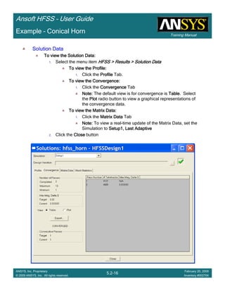 Training Manual
Ansoft HFSS – User Guide
5.2-16
ANSYS, Inc. Proprietary
© 2009 ANSYS, Inc. All rights reserved.
February 20, 2009
Inventory #002704
Example – Conical Horn
Solution DataSolution DataSolution DataSolution Data
To view the Solution Data:To view the Solution Data:To view the Solution Data:To view the Solution Data:
1. Select the menu item HFSS > Results > Solution DataHFSS > Results > Solution DataHFSS > Results > Solution DataHFSS > Results > Solution Data
To view the Profile:To view the Profile:To view the Profile:To view the Profile:
1. Click the ProfileProfileProfileProfile Tab.
To view the Convergence:To view the Convergence:To view the Convergence:To view the Convergence:
1. Click the ConvergenceConvergenceConvergenceConvergence Tab
Note:Note:Note:Note: The default view is for convergence is TableTableTableTable. Select
the PlotPlotPlotPlot radio button to view a graphical representations of
the convergence data.
To view the Matrix Data:To view the Matrix Data:To view the Matrix Data:To view the Matrix Data:
1. Click the Matrix DataMatrix DataMatrix DataMatrix Data Tab
Note:Note:Note:Note: To view a real-time update of the Matrix Data, set the
Simulation to Setup1, Last AdaptiveSetup1, Last AdaptiveSetup1, Last AdaptiveSetup1, Last Adaptive
2. Click the CloseCloseCloseClose button
 