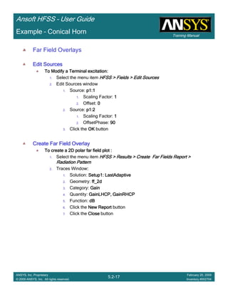 Training Manual
Ansoft HFSS – User Guide
5.2-17
ANSYS, Inc. Proprietary
© 2009 ANSYS, Inc. All rights reserved.
February 20, 2009
Inventory #002704
Example – Conical Horn
Far Field Overlays
Edit SourcesEdit SourcesEdit SourcesEdit Sources
To Modify a Terminal excitation:To Modify a Terminal excitation:To Modify a Terminal excitation:To Modify a Terminal excitation:
1. Select the menu item HFSS > Fields > Edit SourcesHFSS > Fields > Edit SourcesHFSS > Fields > Edit SourcesHFSS > Fields > Edit Sources
2. Edit Sources window
1. Source: p1:1p1:1p1:1p1:1
1. Scaling Factor: 1111
2. Offset: 0000
2. Source: p1:2p1:2p1:2p1:2
1. Scaling Factor: 1111
2. OffsetPhase: 90909090
3. Click the OKOKOKOK button
Create Far Field OverlayCreate Far Field OverlayCreate Far Field OverlayCreate Far Field Overlay
To create a 2D polar far field plot :To create a 2D polar far field plot :To create a 2D polar far field plot :To create a 2D polar far field plot :
1. Select the menu item HFSS > Results > Create Far Fields Report >HFSS > Results > Create Far Fields Report >HFSS > Results > Create Far Fields Report >HFSS > Results > Create Far Fields Report >
Radiation PatternRadiation PatternRadiation PatternRadiation Pattern
2. Traces Window::::
1. Solution: Setup1: LastAdaptiveSetup1: LastAdaptiveSetup1: LastAdaptiveSetup1: LastAdaptive
2. Geometry: ff_2dff_2dff_2dff_2d
3. Category: GainGainGainGain
4. Quantity: GainLHCP, GainRHCPGainLHCP, GainRHCPGainLHCP, GainRHCPGainLHCP, GainRHCP
5. Function: dBdBdBdB
6. Click the New ReportNew ReportNew ReportNew Report button
7. Click the CloseCloseCloseClose button
 