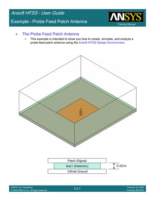 Training Manual
Ansoft HFSS – User Guide
5.3-1
ANSYS, Inc. Proprietary
© 2009 ANSYS, Inc. All rights reserved.
February 20, 2009
Inventory #002704
Example – Probe Feed Patch Antenna
The Probe Feed Patch Antenna
This example is intended to show you how to create, simulate, and analyze a
probe feed patch antenna using the Ansoft HFSS Design Environment.
Infinite Ground
Sub1 (Dielectric)
Patch (Signal)
0.32cm
 