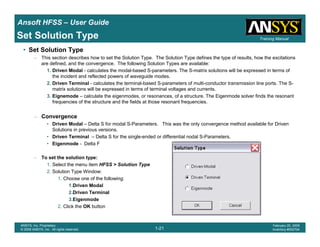Introduction
1-21
ANSYS, Inc. Proprietary
© 2009 ANSYS, Inc. All rights reserved.
February 23, 2009
Inventory #002593
Training ManualTraining Manual
1-21
ANSYS, Inc. Proprietary
© 2009 ANSYS, Inc. All rights reserved.
February 20, 2009
Inventory #002704
Ansoft HFSS – User Guide
Set Solution Type
• Set Solution Type
– This section describes how to set the Solution Type. The Solution Type defines the type of results, how the excitations
are defined, and the convergence. The following Solution Types are available:
1. Driven Modal - calculates the modal-based S-parameters. The S-matrix solutions will be expressed in terms of
the incident and reflected powers of waveguide modes.
2. Driven Terminal - calculates the terminal-based S-parameters of multi-conductor transmission line ports. The S-
matrix solutions will be expressed in terms of terminal voltages and currents.
3. Eignemode – calculate the eigenmodes, or resonances, of a structure. The Eigenmode solver finds the resonant
frequencies of the structure and the fields at those resonant frequencies.
– Convergence
• Driven Modal – Delta S for modal S-Parameters. This was the only convergence method available for Driven
Solutions in previous versions.
• Driven Terminal – Delta S for the single-ended or differential nodal S-Parameters.
• Eigenmode - Delta F
– To set the solution type:
1. Select the menu item HFSS > Solution Type
2. Solution Type Window:
1. Choose one of the following:
1.Driven Modal
2.Driven Terminal
3.Eigenmode
2. Click the OK button
 
