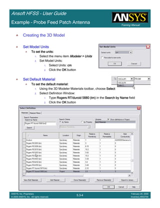 Training Manual
Ansoft HFSS – User Guide
5.3-4
ANSYS, Inc. Proprietary
© 2009 ANSYS, Inc. All rights reserved.
February 20, 2009
Inventory #002704
Example – Probe Feed Patch Antenna
Creating the 3D Model
Set Model UnitsSet Model UnitsSet Model UnitsSet Model Units
To set the units:To set the units:To set the units:To set the units:
1. Select the menu item Modeler > UnitsModeler > UnitsModeler > UnitsModeler > Units
2. Set Model Units:
1. Select Units: cmcmcmcm
2. Click the OKOKOKOK button
Set Default MaterialSet Default MaterialSet Default MaterialSet Default Material
To set the default material:To set the default material:To set the default material:To set the default material:
1. Using the 3D Modeler Materials toolbar, choose SelectSelectSelectSelect
2. Select Definition Window:
1. Type Rogers RT/duroid 5880 (tm)Rogers RT/duroid 5880 (tm)Rogers RT/duroid 5880 (tm)Rogers RT/duroid 5880 (tm) in the Search by NameSearch by NameSearch by NameSearch by Name field
2. Click the OKOKOKOK button
 
