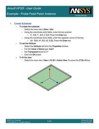 Training Manual
Ansoft HFSS – User Guide
5.3-5
ANSYS, Inc. Proprietary
© 2009 ANSYS, Inc. All rights reserved.
February 20, 2009
Inventory #002704
Example – Probe Feed Patch Antenna
Create SubstrateCreate SubstrateCreate SubstrateCreate Substrate
To create the substrate:To create the substrate:To create the substrate:To create the substrate:
1. Select the menu item Draw > BoxDraw > BoxDraw > BoxDraw > Box
2. Using the coordinate entry fields, enter the box position
X: ----5.05.05.05.0, Y: ----4.54.54.54.5, Z: 0.00.00.00.0, Press the EnterEnterEnterEnter key
2. Using the coordinate entry fields, enter the opposite corner of the box
dX: 10.010.010.010.0, dY: 9.09.09.09.0, dZ: 0.320.320.320.32, Press the EnterEnterEnterEnter key
To set the AttributeTo set the AttributeTo set the AttributeTo set the Attribute
1. Select the AttributeAttributeAttributeAttribute tab from the PropertiesPropertiesPropertiesProperties window.
2. For the ValueValueValueValue of NameNameNameName type: Sub1Sub1Sub1Sub1
3. Set TransparentTransparentTransparentTransparent level to 0.7
4. Click the OKOKOKOK button
To fit the view:To fit the view:To fit the view:To fit the view:
1. Select the menu item View > Fit All > Active ViewView > Fit All > Active ViewView > Fit All > Active ViewView > Fit All > Active View.... Or press the CTRL+DCTRL+DCTRL+DCTRL+D key
 