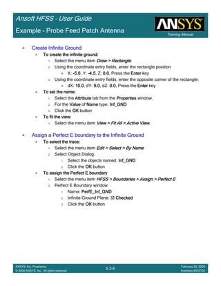 Training Manual
Ansoft HFSS – User Guide
5.3-6
ANSYS, Inc. Proprietary
© 2009 ANSYS, Inc. All rights reserved.
February 20, 2009
Inventory #002704
Example – Probe Feed Patch Antenna
Create Infinite GroundCreate Infinite GroundCreate Infinite GroundCreate Infinite Ground
To create the infinite ground:To create the infinite ground:To create the infinite ground:To create the infinite ground:
1. Select the menu item Draw > RectangleDraw > RectangleDraw > RectangleDraw > Rectangle
2. Using the coordinate entry fields, enter the rectangle position
X: ----5.05.05.05.0, Y: ----4.54.54.54.5, Z: 0.00.00.00.0, Press the EnterEnterEnterEnter key
3. Using the coordinate entry fields, enter the opposite corner of the rectangle:
dX: 10.010.010.010.0, dY: 9.09.09.09.0, dZ: 0.00.00.00.0, Press the EnterEnterEnterEnter key
To set the name:To set the name:To set the name:To set the name:
1. Select the AttributeAttributeAttributeAttribute tab from the PropertiesPropertiesPropertiesProperties window.
2. For the ValueValueValueValue of NameNameNameName type: Inf_GNDInf_GNDInf_GNDInf_GND
3. Click the OKOKOKOK button
To fit the view:To fit the view:To fit the view:To fit the view:
1. Select the menu item View > Fit All > Active ViewView > Fit All > Active ViewView > Fit All > Active ViewView > Fit All > Active View....
Assign a Perfect E boundary to the Infinite GroundAssign a Perfect E boundary to the Infinite GroundAssign a Perfect E boundary to the Infinite GroundAssign a Perfect E boundary to the Infinite Ground
To select the trace:To select the trace:To select the trace:To select the trace:
1. Select the menu item Edit > Select > By NameEdit > Select > By NameEdit > Select > By NameEdit > Select > By Name
2. Select Object Dialog,
1. Select the objects named: Inf_GNDInf_GNDInf_GNDInf_GND
2. Click the OKOKOKOK button
To assign the Perfect E boundaryTo assign the Perfect E boundaryTo assign the Perfect E boundaryTo assign the Perfect E boundary
1. Select the menu item HFSS > Boundaries > Assign > Perfect EHFSS > Boundaries > Assign > Perfect EHFSS > Boundaries > Assign > Perfect EHFSS > Boundaries > Assign > Perfect E
2. Perfect E Boundary window
1. Name: PerfE_Inf_GNDPerfE_Inf_GNDPerfE_Inf_GNDPerfE_Inf_GND
2. Infinite Ground Plane: CheckedCheckedCheckedChecked
3. Click the OKOKOKOK button
 
