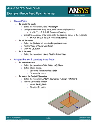 Training Manual
Ansoft HFSS – User Guide
5.3-8
ANSYS, Inc. Proprietary
© 2009 ANSYS, Inc. All rights reserved.
February 20, 2009
Inventory #002704
Example – Probe Feed Patch Antenna
Create PatchCreate PatchCreate PatchCreate Patch
To create the patch:To create the patch:To create the patch:To create the patch:
1. Select the menu item Draw > RectangleDraw > RectangleDraw > RectangleDraw > Rectangle
2. Using the coordinate entry fields, enter the rectangle position
X: ----2.02.02.02.0, Y: ----1.51.51.51.5, Z: 0.320.320.320.32, Press the EnterEnterEnterEnter key
3. Using the coordinate entry fields, enter the opposite corner of the rectangle:
dX: 4.04.04.04.0, dY: 3.03.03.03.0, dZ: 0.00.00.00.0, Press the EnterEnterEnterEnter key
To set the name:To set the name:To set the name:To set the name:
1. Select the AttributeAttributeAttributeAttribute tab from the PropertiesPropertiesPropertiesProperties window.
2. For the ValueValueValueValue of NameNameNameName type: PatchPatchPatchPatch
3. Click the OKOKOKOK button
To fit the view:To fit the view:To fit the view:To fit the view:
1. Select the menu item View > Fit All > Active ViewView > Fit All > Active ViewView > Fit All > Active ViewView > Fit All > Active View....
Assign a Perfect E boundary to the TraceAssign a Perfect E boundary to the TraceAssign a Perfect E boundary to the TraceAssign a Perfect E boundary to the Trace
To select the trace:To select the trace:To select the trace:To select the trace:
1. Select the menu item Edit > Select > By NameEdit > Select > By NameEdit > Select > By NameEdit > Select > By Name
2. Select Object Dialog,
1. Select the objects named: PatchPatchPatchPatch
2. Click the OKOKOKOK button
To assign the Perfect E boundaryTo assign the Perfect E boundaryTo assign the Perfect E boundaryTo assign the Perfect E boundary
1. Select the menu item HFSS > Boundaries > Assign > Perfect EHFSS > Boundaries > Assign > Perfect EHFSS > Boundaries > Assign > Perfect EHFSS > Boundaries > Assign > Perfect E
2. Perfect E Boundary window
1. Name: PerfE_PatchPerfE_PatchPerfE_PatchPerfE_Patch
2. Click the OKOKOKOK button
 