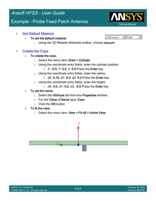Training Manual
Ansoft HFSS – User Guide
5.3-9
ANSYS, Inc. Proprietary
© 2009 ANSYS, Inc. All rights reserved.
February 20, 2009
Inventory #002704
Example – Probe Feed Patch Antenna
Set Default MaterialSet Default MaterialSet Default MaterialSet Default Material
To set the default material:To set the default material:To set the default material:To set the default material:
1. Using the 3D Modeler Materials toolbar, choose vacuumvacuumvacuumvacuum
Create the CoaxCreate the CoaxCreate the CoaxCreate the Coax
To create the coax:To create the coax:To create the coax:To create the coax:
1. Select the menu item Draw > CylinderDraw > CylinderDraw > CylinderDraw > Cylinder
2. Using the coordinate entry fields, enter the cylinder position
X: ----0.50.50.50.5, Y: 0.00.00.00.0, Z: 0.00.00.00.0 Press the EnterEnterEnterEnter key
3. Using the coordinate entry fields, enter the radius:
dX: 0.160.160.160.16, dY: 0.00.00.00.0, dZ: 0.00.00.00.0 Press the EnterEnterEnterEnter key
4. Using the coordinate entry fields, enter the height:
dX: 0.00.00.00.0, dY: 0.00.00.00.0, dZ: ----0.50.50.50.5 Press the EnterEnterEnterEnter key
To set the name:To set the name:To set the name:To set the name:
1. Select the AttributeAttributeAttributeAttribute tab from the PropertiesPropertiesPropertiesProperties window.
2. For the ValueValueValueValue of NameNameNameName type: CoaxCoaxCoaxCoax
3. Click the OKOKOKOK button
To fit the view:To fit the view:To fit the view:To fit the view:
1. Select the menu item View > Fit All > Active ViewView > Fit All > Active ViewView > Fit All > Active ViewView > Fit All > Active View....
 