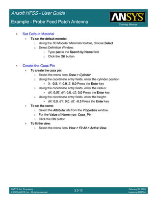 Training Manual
Ansoft HFSS – User Guide
5.3-10
ANSYS, Inc. Proprietary
© 2009 ANSYS, Inc. All rights reserved.
February 20, 2009
Inventory #002704
Example – Probe Feed Patch Antenna
Set Default MaterialSet Default MaterialSet Default MaterialSet Default Material
To set the default material:To set the default material:To set the default material:To set the default material:
1. Using the 3D Modeler Materials toolbar, choose SelectSelectSelectSelect
2. Select Definition Window:
1. Type pecpecpecpec in the Search by NameSearch by NameSearch by NameSearch by Name field
2. Click the OKOKOKOK button
Create the Coax PinCreate the Coax PinCreate the Coax PinCreate the Coax Pin
To create the coax pin:To create the coax pin:To create the coax pin:To create the coax pin:
1. Select the menu item Draw > CylinderDraw > CylinderDraw > CylinderDraw > Cylinder
2. Using the coordinate entry fields, enter the cylinder position
X: ----0.50.50.50.5, Y: 0.00.00.00.0, Z: 0.00.00.00.0 Press the EnterEnterEnterEnter key
3. Using the coordinate entry fields, enter the radius:
dX: 0.070.070.070.07, dY: 0.00.00.00.0, dZ: 0.00.00.00.0 Press the EnterEnterEnterEnter key
4. Using the coordinate entry fields, enter the height:
dX: 0.00.00.00.0, dY: 0.00.00.00.0, dZ: ----0.50.50.50.5 Press the EnterEnterEnterEnter key
To set the name:To set the name:To set the name:To set the name:
1. Select the AttributeAttributeAttributeAttribute tab from the PropertiesPropertiesPropertiesProperties window.
2. For the ValueValueValueValue of NameNameNameName type: Coax_PinCoax_PinCoax_PinCoax_Pin
3. Click the OKOKOKOK button
To fit the view:To fit the view:To fit the view:To fit the view:
1. Select the menu item View > Fit All > Active ViewView > Fit All > Active ViewView > Fit All > Active ViewView > Fit All > Active View....
 