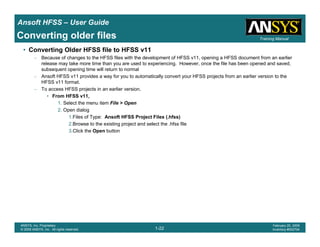 Introduction
1-22
ANSYS, Inc. Proprietary
© 2009 ANSYS, Inc. All rights reserved.
February 23, 2009
Inventory #002593
Training ManualTraining Manual
1-22
ANSYS, Inc. Proprietary
© 2009 ANSYS, Inc. All rights reserved.
February 20, 2009
Inventory #002704
Ansoft HFSS – User Guide
Converting older files
• Converting Older HFSS file to HFSS v11
– Because of changes to the HFSS files with the development of HFSS v11, opening a HFSS document from an earlier
release may take more time than you are used to experiencing. However, once the file has been opened and saved,
subsequent opening time will return to normal
– Ansoft HFSS v11 provides a way for you to automatically convert your HFSS projects from an earlier version to the
HFSS v11 format.
– To access HFSS projects in an earlier version.
• From HFSS v11,
1. Select the menu item File > Open
2. Open dialog
1.Files of Type: Ansoft HFSS Project Files (.hfss)
2.Browse to the existing project and select the .hfss file
3.Click the Open button
 