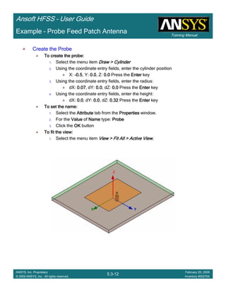 Training Manual
Ansoft HFSS – User Guide
5.3-12
ANSYS, Inc. Proprietary
© 2009 ANSYS, Inc. All rights reserved.
February 20, 2009
Inventory #002704
Example – Probe Feed Patch Antenna
Create the ProbeCreate the ProbeCreate the ProbeCreate the Probe
To create the probe:To create the probe:To create the probe:To create the probe:
1. Select the menu item Draw > CylinderDraw > CylinderDraw > CylinderDraw > Cylinder
2. Using the coordinate entry fields, enter the cylinder position
X: ----0.50.50.50.5, Y: 0.00.00.00.0, Z: 0.00.00.00.0 Press the EnterEnterEnterEnter key
3. Using the coordinate entry fields, enter the radius:
dX: 0.070.070.070.07, dY: 0.00.00.00.0, dZ: 0.00.00.00.0 Press the EnterEnterEnterEnter key
4. Using the coordinate entry fields, enter the height:
dX: 0.00.00.00.0, dY: 0.00.00.00.0, dZ: 0.320.320.320.32 Press the EnterEnterEnterEnter key
To set the name:To set the name:To set the name:To set the name:
1. Select the AttributeAttributeAttributeAttribute tab from the PropertiesPropertiesPropertiesProperties window.
2. For the ValueValueValueValue of NameNameNameName type: ProbeProbeProbeProbe
3. Click the OKOKOKOK button
To fit the view:To fit the view:To fit the view:To fit the view:
1. Select the menu item View > Fit All > Active ViewView > Fit All > Active ViewView > Fit All > Active ViewView > Fit All > Active View....
 