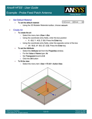 Training Manual
Ansoft HFSS – User Guide
5.3-13
ANSYS, Inc. Proprietary
© 2009 ANSYS, Inc. All rights reserved.
February 20, 2009
Inventory #002704
Example – Probe Feed Patch Antenna
Set Default MaterialSet Default MaterialSet Default MaterialSet Default Material
To set the default material:To set the default material:To set the default material:To set the default material:
1. Using the 3D Modeler Materials toolbar, choose vacuumvacuumvacuumvacuum
Create AirCreate AirCreate AirCreate Air
To create the air:To create the air:To create the air:To create the air:
1. Select the menu item Draw > BoxDraw > BoxDraw > BoxDraw > Box
2. Using the coordinate entry fields, enter the box position
X: ----5.05.05.05.0, Y: ----4.54.54.54.5, Z: 0.00.00.00.0, Press the EnterEnterEnterEnter key
2. Using the coordinate entry fields, enter the opposite corner of the box
dX: 10.010.010.010.0, dY: 9.09.09.09.0, dZ: 3.323.323.323.32, Press the EnterEnterEnterEnter key
To set the Atttribute:To set the Atttribute:To set the Atttribute:To set the Atttribute:
1. Select the AttributeAttributeAttributeAttribute tab from the PropertiesPropertiesPropertiesProperties window.
2. For the ValueValueValueValue of NameNameNameName type: AirAirAirAir
3. Set TransparentTransparentTransparentTransparent level to 0.90.90.90.9
4. Click the OKOKOKOK button
To fit the view:To fit the view:To fit the view:To fit the view:
1. Select the menu item View > Fit All > Active ViewView > Fit All > Active ViewView > Fit All > Active ViewView > Fit All > Active View....
 