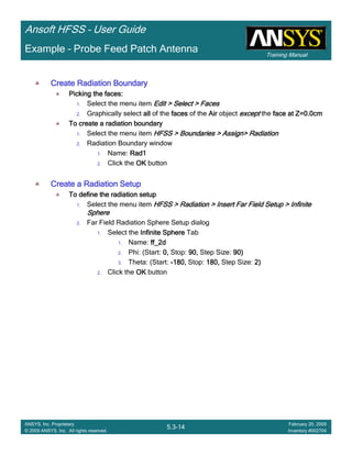 Training Manual
Ansoft HFSS – User Guide
5.3-14
ANSYS, Inc. Proprietary
© 2009 ANSYS, Inc. All rights reserved.
February 20, 2009
Inventory #002704
Example – Probe Feed Patch Antenna
Create Radiation BoundaryCreate Radiation BoundaryCreate Radiation BoundaryCreate Radiation Boundary
Picking the faces:Picking the faces:Picking the faces:Picking the faces:
1. Select the menu item Edit > Select > FacesEdit > Select > FacesEdit > Select > FacesEdit > Select > Faces
2. Graphically select allallallall of the facesfacesfacesfaces of the AirAirAirAir object exceptexceptexceptexcept the face at Z=0.0cmface at Z=0.0cmface at Z=0.0cmface at Z=0.0cm
To create a radiation boundaryTo create a radiation boundaryTo create a radiation boundaryTo create a radiation boundary
1. Select the menu item HFSS > Boundaries > Assign> RadiationHFSS > Boundaries > Assign> RadiationHFSS > Boundaries > Assign> RadiationHFSS > Boundaries > Assign> Radiation
2. Radiation Boundary window
1. Name: Rad1Rad1Rad1Rad1
2. Click the OKOKOKOK button
Create a Radiation SetupCreate a Radiation SetupCreate a Radiation SetupCreate a Radiation Setup
To define the radiation setupTo define the radiation setupTo define the radiation setupTo define the radiation setup
1. Select the menu item HFSS > Radiation > Insert Far Field Setup > InfiniteHFSS > Radiation > Insert Far Field Setup > InfiniteHFSS > Radiation > Insert Far Field Setup > InfiniteHFSS > Radiation > Insert Far Field Setup > Infinite
SphereSphereSphereSphere
2. Far Field Radiation Sphere Setup dialog
1. Select the Infinite SphereInfinite SphereInfinite SphereInfinite Sphere Tab
1. Name: ff_2dff_2dff_2dff_2d
2. Phi: (Start: 0,0,0,0, Stop: 90,90,90,90, Step Size: 90)90)90)90)
3. Theta: (Start: ----180,180,180,180, Stop: 180,180,180,180, Step Size: 2)2)2)2)
2. Click the OKOKOKOK button
 