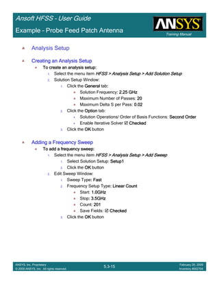 Training Manual
Ansoft HFSS – User Guide
5.3-15
ANSYS, Inc. Proprietary
© 2009 ANSYS, Inc. All rights reserved.
February 20, 2009
Inventory #002704
Example – Probe Feed Patch Antenna
Analysis Setup
Creating an Analysis SetupCreating an Analysis SetupCreating an Analysis SetupCreating an Analysis Setup
To create an analysis setup:To create an analysis setup:To create an analysis setup:To create an analysis setup:
1. Select the menu item HFSS > Analysis Setup > Add Solution SetupHFSS > Analysis Setup > Add Solution SetupHFSS > Analysis Setup > Add Solution SetupHFSS > Analysis Setup > Add Solution Setup
2. Solution Setup Window:
1. Click the GeneralGeneralGeneralGeneral tab::::
Solution Frequency: 2.25 GHz: 2.25 GHz: 2.25 GHz: 2.25 GHz
Maximum Number of Passes: 20202020
Maximum Delta S per Pass: 0.020.020.020.02
2. Click the OptionOptionOptionOption tab:
Solution Operations/ Order of Basis Functions: Second OrderSecond OrderSecond OrderSecond Order
Enable Iterative Solver CheckedCheckedCheckedChecked
3. Click the OKOKOKOK button
Adding a Frequency SweepAdding a Frequency SweepAdding a Frequency SweepAdding a Frequency Sweep
To add a frequency sweep:To add a frequency sweep:To add a frequency sweep:To add a frequency sweep:
1. Select the menu item HFSS > Analysis Setup > Add SweepHFSS > Analysis Setup > Add SweepHFSS > Analysis Setup > Add SweepHFSS > Analysis Setup > Add Sweep
1. Select Solution Setup: Setup1Setup1Setup1Setup1
2. Click the OKOKOKOK button
2. Edit Sweep Window:
1. Sweep Type: Fast: Fast: Fast: Fast
2. Frequency Setup Type: Linear Count: Linear Count: Linear Count: Linear Count
Start: 1.0GHz1.0GHz1.0GHz1.0GHz
Stop: 3.5GHz: 3.5GHz: 3.5GHz: 3.5GHz
Count: 201: 201: 201: 201
Save Fields: CheckedCheckedCheckedChecked
3. Click the OKOKOKOK button
 