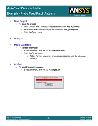 Training Manual
Ansoft HFSS – User Guide
5.3-16
ANSYS, Inc. Proprietary
© 2009 ANSYS, Inc. All rights reserved.
February 20, 2009
Inventory #002704
Example – Probe Feed Patch Antenna
Save ProjectSave ProjectSave ProjectSave Project
To save the project:To save the project:To save the project:To save the project:
1. In an Ansoft HFSS window, select the menu item File > Save AsFile > Save AsFile > Save AsFile > Save As.
2. From the Save AsSave AsSave AsSave As window, type the Filename: hfss_probepatchhfss_probepatchhfss_probepatchhfss_probepatch
3. Click the SaveSaveSaveSave button
Analyze
Model ValidationModel ValidationModel ValidationModel Validation
To validate the model:To validate the model:To validate the model:To validate the model:
1. Select the menu item HFSS > Validation CheckHFSS > Validation CheckHFSS > Validation CheckHFSS > Validation Check
2. Click the CloseCloseCloseClose button
Note:Note:Note:Note: To view any errors or warning messages, use the Message
Manager.
AnalyzeAnalyzeAnalyzeAnalyze
To start the solution process:To start the solution process:To start the solution process:To start the solution process:
1. Select the menu item HFSS > Analyze AllHFSS > Analyze AllHFSS > Analyze AllHFSS > Analyze All
 