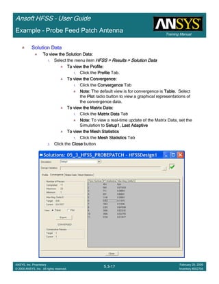 Training Manual
Ansoft HFSS – User Guide
5.3-17
ANSYS, Inc. Proprietary
© 2009 ANSYS, Inc. All rights reserved.
February 20, 2009
Inventory #002704
Example – Probe Feed Patch Antenna
Solution DataSolution DataSolution DataSolution Data
To view the Solution Data:To view the Solution Data:To view the Solution Data:To view the Solution Data:
1. Select the menu item HFSS > Results > Solution DataHFSS > Results > Solution DataHFSS > Results > Solution DataHFSS > Results > Solution Data
To view the Profile:To view the Profile:To view the Profile:To view the Profile:
1. Click the ProfileProfileProfileProfile Tab.
To view the Convergence:To view the Convergence:To view the Convergence:To view the Convergence:
1. Click the ConvergenceConvergenceConvergenceConvergence Tab
Note:Note:Note:Note: The default view is for convergence is TableTableTableTable. Select
the PlotPlotPlotPlot radio button to view a graphical representations of
the convergence data.
To view the Matrix Data:To view the Matrix Data:To view the Matrix Data:To view the Matrix Data:
1. Click the Matrix DataMatrix DataMatrix DataMatrix Data Tab
Note:Note:Note:Note: To view a real-time update of the Matrix Data, set the
Simulation to Setup1, Last AdaptiveSetup1, Last AdaptiveSetup1, Last AdaptiveSetup1, Last Adaptive
To view the Mesh StatisticsTo view the Mesh StatisticsTo view the Mesh StatisticsTo view the Mesh Statistics
1. Click the Mesh StatisticsMesh StatisticsMesh StatisticsMesh Statistics Tab
2. Click the CloseCloseCloseClose button
 