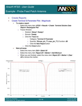 Training Manual
Ansoft HFSS – User Guide
5.3-18
ANSYS, Inc. Proprietary
© 2009 ANSYS, Inc. All rights reserved.
February 20, 2009
Inventory #002704
Example – Probe Feed Patch Antenna
Create Reports
Create Terminal SCreate Terminal SCreate Terminal SCreate Terminal S----Parameter PlotParameter PlotParameter PlotParameter Plot ---- MagnitudeMagnitudeMagnitudeMagnitude
To create a report:To create a report:To create a report:To create a report:
1. Select the menu item HFSS > Results > Create Terminal Solution DataHFSS > Results > Create Terminal Solution DataHFSS > Results > Create Terminal Solution DataHFSS > Results > Create Terminal Solution Data
Report> Rectangular PlotReport> Rectangular PlotReport> Rectangular PlotReport> Rectangular Plot
2. Traces Window::::
1. Solution: Setup1: Sweep1Setup1: Sweep1Setup1: Sweep1Setup1: Sweep1
2. Domain: SweepSweepSweepSweep
3. Click the TraceTraceTraceTrace tab
1. Category: Terminal S ParameterTerminal S ParameterTerminal S ParameterTerminal S Parameter
2. Quantity: St(coax_pin_T1,coax_pin_T1)St(coax_pin_T1,coax_pin_T1)St(coax_pin_T1,coax_pin_T1)St(coax_pin_T1,coax_pin_T1) Function: dBdBdBdB
3. Click the New ReportNew ReportNew ReportNew Report button
4. Click the CloseCloseCloseClose button
Mark all tracesMark all tracesMark all tracesMark all traces
1. Select the menu item Edit > Select AllEdit > Select AllEdit > Select AllEdit > Select All
2. Select the menu item Report 2D > Marker > Add MinimumReport 2D > Marker > Add MinimumReport 2D > Marker > Add MinimumReport 2D > Marker > Add Minimum
3. When you are finished, select the menu item Report 2D > Marker > ClearReport 2D > Marker > ClearReport 2D > Marker > ClearReport 2D > Marker > Clear
AllAllAllAll to remove the marker.
1.00 1.50 2.00 2.50 3.00 3.50
Freq [GHz]
-25.00
-20.00
-15.00
-10.00
-5.00
0.00
dB(St(coax_pin_T1,coax_pin_T1))
Ansoft Corporation HFSSDesign1XY Plot 1
m1
Curve Info
dB(St(coax_pin_T1,coax_pin_T1))
Setup1 : Sweep1
Name X Y
m1 2.3625 -21.4575
 