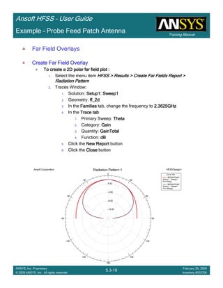 Training Manual
Ansoft HFSS – User Guide
5.3-19
ANSYS, Inc. Proprietary
© 2009 ANSYS, Inc. All rights reserved.
February 20, 2009
Inventory #002704
Example – Probe Feed Patch Antenna
Far Field Overlays
Create Far Field OverlayCreate Far Field OverlayCreate Far Field OverlayCreate Far Field Overlay
To create a 2D polar far field plot :To create a 2D polar far field plot :To create a 2D polar far field plot :To create a 2D polar far field plot :
1. Select the menu item HFSS > Results > Create Far Fields Report >HFSS > Results > Create Far Fields Report >HFSS > Results > Create Far Fields Report >HFSS > Results > Create Far Fields Report >
Radiation PatternRadiation PatternRadiation PatternRadiation Pattern
2. Traces Window::::
1. Solution: Setup1: Sweep1Setup1: Sweep1Setup1: Sweep1Setup1: Sweep1
2. Geometry: ff_2dff_2dff_2dff_2d
3. In the FamiliesFamiliesFamiliesFamilies tab, change the frequency to 2.3625GHz2.3625GHz2.3625GHz2.3625GHz
4. In the Trace tabTrace tabTrace tabTrace tab
1. Primary Sweep: ThetaThetaThetaTheta
2. Category: GainGainGainGain
3. Quantity: GainTotalGainTotalGainTotalGainTotal
4. Function: dBdBdBdB
5. Click the New ReportNew ReportNew ReportNew Report button
6. Click the CloseCloseCloseClose button
-14.00
-8.00
-2.00
4.00
90
60
30
0
-30
-60
-90
-120
-150
-180
150
120
Ansoft Corporation HFSSDesign1Radiation Pattern 1
Curve Info
dB(GainTotal)
Setup1 : Sweep1
Phi='0deg'
dB(GainTotal)
Setup1 : Sweep1
Phi='90deg'
 