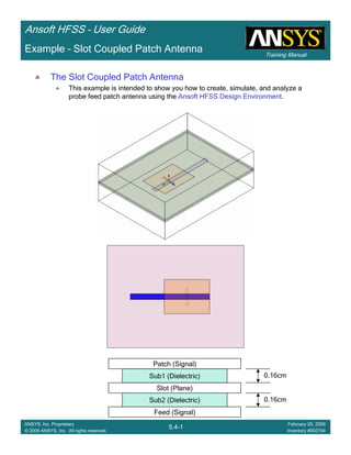 Training Manual
Ansoft HFSS – User Guide
5.4-1
ANSYS, Inc. Proprietary
© 2009 ANSYS, Inc. All rights reserved.
February 20, 2009
Inventory #002704
Example – Slot Coupled Patch Antenna
The Slot Coupled Patch Antenna
This example is intended to show you how to create, simulate, and analyze a
probe feed patch antenna using the Ansoft HFSS Design Environment.
Slot (Plane)
Feed (Signal)
Sub2 (Dielectric) 0.16cm
Sub1 (Dielectric)
Patch (Signal)
0.16cm
 