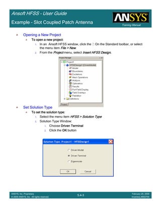 Training Manual
Ansoft HFSS – User Guide
5.4-3
ANSYS, Inc. Proprietary
© 2009 ANSYS, Inc. All rights reserved.
February 20, 2009
Inventory #002704
Example – Slot Coupled Patch Antenna
Opening a New ProjectOpening a New ProjectOpening a New ProjectOpening a New Project
To open a new project:To open a new project:To open a new project:To open a new project:
1. In an Ansoft HFSS window, click the On the Standard toolbar, or select
the menu item File > NewFile > NewFile > NewFile > New.
2. From the ProjectProjectProjectProject menu, select Insert HFSS DesignInsert HFSS DesignInsert HFSS DesignInsert HFSS Design....
Set Solution TypeSet Solution TypeSet Solution TypeSet Solution Type
To set the solution type:To set the solution type:To set the solution type:To set the solution type:
1. Select the menu item HFSS > Solution TypeHFSS > Solution TypeHFSS > Solution TypeHFSS > Solution Type
2. Solution Type Window:
1. Choose Driven TerminalDriven TerminalDriven TerminalDriven Terminal
2. Click the OKOKOKOK button
 