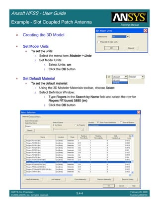 Training Manual
Ansoft HFSS – User Guide
5.4-4
ANSYS, Inc. Proprietary
© 2009 ANSYS, Inc. All rights reserved.
February 20, 2009
Inventory #002704
Example – Slot Coupled Patch Antenna
Creating the 3D Model
Set Model UnitsSet Model UnitsSet Model UnitsSet Model Units
To set the units:To set the units:To set the units:To set the units:
1. Select the menu item Modeler > UnitsModeler > UnitsModeler > UnitsModeler > Units
2. Set Model Units:
1. Select Units: cmcmcmcm
2. Click the OKOKOKOK button
Set Default MaterialSet Default MaterialSet Default MaterialSet Default Material
To set the default material:To set the default material:To set the default material:To set the default material:
1. Using the 3D Modeler Materials toolbar, choose SelectSelectSelectSelect
2. Select Definition Window:
1. Type RogersRogersRogersRogers in the Search by NameSearch by NameSearch by NameSearch by Name field and select the row for
Rogers RT/duroid 5880 (tm)Rogers RT/duroid 5880 (tm)Rogers RT/duroid 5880 (tm)Rogers RT/duroid 5880 (tm)
2. Click the OKOKOKOK button
 