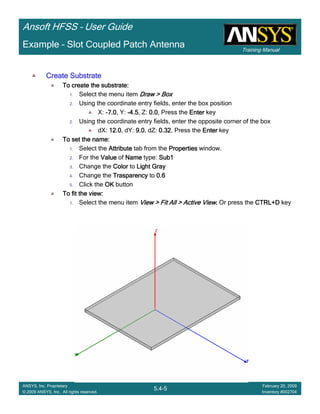 Training Manual
Ansoft HFSS – User Guide
5.4-5
ANSYS, Inc. Proprietary
© 2009 ANSYS, Inc. All rights reserved.
February 20, 2009
Inventory #002704
Example – Slot Coupled Patch Antenna
Create SubstrateCreate SubstrateCreate SubstrateCreate Substrate
To create the substrate:To create the substrate:To create the substrate:To create the substrate:
1. Select the menu item Draw > BoxDraw > BoxDraw > BoxDraw > Box
2. Using the coordinate entry fields, enter the box position
X: ----7.07.07.07.0, Y: ----4.54.54.54.5, Z: 0.00.00.00.0, Press the EnterEnterEnterEnter key
2. Using the coordinate entry fields, enter the opposite corner of the box
dX: 12.012.012.012.0, dY: 9.09.09.09.0, dZ: 0.320.320.320.32, Press the EnterEnterEnterEnter key
To set the name:To set the name:To set the name:To set the name:
1. Select the AttributeAttributeAttributeAttribute tab from the PropertiesPropertiesPropertiesProperties window.
2. For the ValueValueValueValue of NameNameNameName type: Sub1Sub1Sub1Sub1
3. Change the ColorColorColorColor to Light GrayLight GrayLight GrayLight Gray
4. Change the TrasparencyTrasparencyTrasparencyTrasparency to 0.60.60.60.6
5. Click the OKOKOKOK button
To fit the view:To fit the view:To fit the view:To fit the view:
1. Select the menu item View > Fit All > Active ViewView > Fit All > Active ViewView > Fit All > Active ViewView > Fit All > Active View.... Or press the CTRL+DCTRL+DCTRL+DCTRL+D key
 