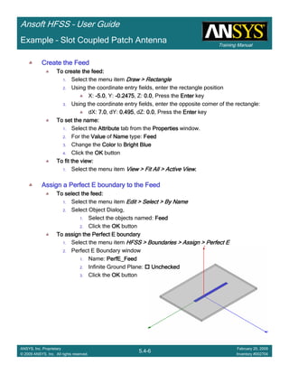 Training Manual
Ansoft HFSS – User Guide
5.4-6
ANSYS, Inc. Proprietary
© 2009 ANSYS, Inc. All rights reserved.
February 20, 2009
Inventory #002704
Example – Slot Coupled Patch Antenna
Create the FeedCreate the FeedCreate the FeedCreate the Feed
To create the feed:To create the feed:To create the feed:To create the feed:
1. Select the menu item Draw > RectangleDraw > RectangleDraw > RectangleDraw > Rectangle
2. Using the coordinate entry fields, enter the rectangle position
X: ----5.05.05.05.0, Y: ----0.24750.24750.24750.2475, Z: 0.00.00.00.0, Press the EnterEnterEnterEnter key
3. Using the coordinate entry fields, enter the opposite corner of the rectangle:
dX: 7.07.07.07.0, dY: 0.4950.4950.4950.495, dZ: 0.00.00.00.0, Press the EnterEnterEnterEnter key
To set the name:To set the name:To set the name:To set the name:
1. Select the AttributeAttributeAttributeAttribute tab from the PropertiesPropertiesPropertiesProperties window.
2. For the ValueValueValueValue of NameNameNameName type: FeedFeedFeedFeed
3. Change the ColorColorColorColor to Bright BlueBright BlueBright BlueBright Blue
4. Click the OKOKOKOK button
To fit the view:To fit the view:To fit the view:To fit the view:
1. Select the menu item View > Fit All > Active ViewView > Fit All > Active ViewView > Fit All > Active ViewView > Fit All > Active View....
Assign a Perfect E boundary to the FeedAssign a Perfect E boundary to the FeedAssign a Perfect E boundary to the FeedAssign a Perfect E boundary to the Feed
To select the feed:To select the feed:To select the feed:To select the feed:
1. Select the menu item Edit > Select > By NameEdit > Select > By NameEdit > Select > By NameEdit > Select > By Name
2. Select Object Dialog,
1. Select the objects named: FeedFeedFeedFeed
2. Click the OKOKOKOK button
To assign the Perfect E boundaryTo assign the Perfect E boundaryTo assign the Perfect E boundaryTo assign the Perfect E boundary
1. Select the menu item HFSS > Boundaries > Assign > Perfect EHFSS > Boundaries > Assign > Perfect EHFSS > Boundaries > Assign > Perfect EHFSS > Boundaries > Assign > Perfect E
2. Perfect E Boundary window
1. Name: PerfE_FeedPerfE_FeedPerfE_FeedPerfE_Feed
2. Infinite Ground Plane: UncheckedUncheckedUncheckedUnchecked
3. Click the OKOKOKOK button
 