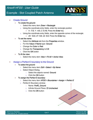 Training Manual
Ansoft HFSS – User Guide
5.4-7
ANSYS, Inc. Proprietary
© 2009 ANSYS, Inc. All rights reserved.
February 20, 2009
Inventory #002704
Example – Slot Coupled Patch Antenna
Create GroundCreate GroundCreate GroundCreate Ground
To create the ground:To create the ground:To create the ground:To create the ground:
1. Select the menu item Draw > RectangleDraw > RectangleDraw > RectangleDraw > Rectangle
2. Using the coordinate entry fields, enter the rectangle position
X: ----7.07.07.07.0, Y: ----4.54.54.54.5, Z: 0.160.160.160.16, Press the EnterEnterEnterEnter key
3. Using the coordinate entry fields, enter the opposite corner of the rectangle:
dX: 12.012.012.012.0, dY: 9.09.09.09.0, dZ: 0.00.00.00.0, Press the EnterEnterEnterEnter key
To set the name:To set the name:To set the name:To set the name:
1. Select the AttributeAttributeAttributeAttribute tab from the PropertiesPropertiesPropertiesProperties window.
2. For the ValueValueValueValue of NameNameNameName type: GroundGroundGroundGround
3. Change the ColorColorColorColor to RedRedRedRed
4. Change the TransparencyTransparencyTransparencyTransparency to 0.80.80.80.8
5. Click the OKOKOKOK button
To fit the view:To fit the view:To fit the view:To fit the view:
1. Select the menu item View > Fit All > Active ViewView > Fit All > Active ViewView > Fit All > Active ViewView > Fit All > Active View....
Assign a Perfect E boundary to the GroundAssign a Perfect E boundary to the GroundAssign a Perfect E boundary to the GroundAssign a Perfect E boundary to the Ground
To select the ground:To select the ground:To select the ground:To select the ground:
1. Select the menu item Edit > Select > By NameEdit > Select > By NameEdit > Select > By NameEdit > Select > By Name
2. Select Object Dialog,
1. Select the objects named: GroundGroundGroundGround
2. Click the OKOKOKOK button
To assign the Perfect E boundaryTo assign the Perfect E boundaryTo assign the Perfect E boundaryTo assign the Perfect E boundary
1. Select the menu item HFSS > Boundaries > Assign > Perfect EHFSS > Boundaries > Assign > Perfect EHFSS > Boundaries > Assign > Perfect EHFSS > Boundaries > Assign > Perfect E
2. Perfect E Boundary window
1. Name: PerfE_GroundPerfE_GroundPerfE_GroundPerfE_Ground
2. Infinite Ground Plane: UncheckedUncheckedUncheckedUnchecked
3. Click the OKOKOKOK button
 