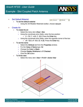 Training Manual
Ansoft HFSS – User Guide
5.4-10
ANSYS, Inc. Proprietary
© 2009 ANSYS, Inc. All rights reserved.
February 20, 2009
Inventory #002704
Example – Slot Coupled Patch Antenna
Set Default MaterialSet Default MaterialSet Default MaterialSet Default Material
To set the default material:To set the default material:To set the default material:To set the default material:
1. Using the 3D Modeler Materials toolbar, choose vacuumvacuumvacuumvacuum
Create AirCreate AirCreate AirCreate Air
To create the air:To create the air:To create the air:To create the air:
1. Select the menu item Draw > BoxDraw > BoxDraw > BoxDraw > Box
2. Using the coordinate entry fields, enter the box position
X: ----7.07.07.07.0, Y: ----4.54.54.54.5, Z: ----2.02.02.02.0, Press the EnterEnterEnterEnter key
2. Using the coordinate entry fields, enter the opposite corner of the box
dX: 12.012.012.012.0, dY: 9.09.09.09.0, dZ: 4.324.324.324.32, Press the EnterEnterEnterEnter key
To set the name:To set the name:To set the name:To set the name:
1. Select the AttributeAttributeAttributeAttribute tab from the PropertiesPropertiesPropertiesProperties window.
2. For the ValueValueValueValue of NameNameNameName type: AirAirAirAir
3. Change the ColorColorColorColor to BlackBlackBlackBlack
4. Change Display WireframeDisplay WireframeDisplay WireframeDisplay Wireframe to CheckedCheckedCheckedChecked
5. Click the OKOKOKOK button
To fit the view:To fit the view:To fit the view:To fit the view:
1. Select the menu item View > Fit All > Active ViewView > Fit All > Active ViewView > Fit All > Active ViewView > Fit All > Active View
 