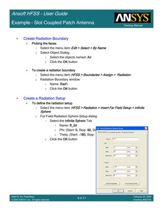 Training Manual
Ansoft HFSS – User Guide
5.4-11
ANSYS, Inc. Proprietary
© 2009 ANSYS, Inc. All rights reserved.
February 20, 2009
Inventory #002704
Example – Slot Coupled Patch Antenna
Create Radiation BoundaryCreate Radiation BoundaryCreate Radiation BoundaryCreate Radiation Boundary
Picking the faces:Picking the faces:Picking the faces:Picking the faces:
1. Select the menu item Edit > Select > By NameEdit > Select > By NameEdit > Select > By NameEdit > Select > By Name
2. Select Object Dialog,
1. Select the objects named: AirAirAirAir
2. Click the OKOKOKOK button
To create a radiation boundaryTo create a radiation boundaryTo create a radiation boundaryTo create a radiation boundary
1. Select the menu item HFSS > Boundaries > Assign > RadiationHFSS > Boundaries > Assign > RadiationHFSS > Boundaries > Assign > RadiationHFSS > Boundaries > Assign > Radiation
2. Radiation Boundary window
1. Name: Rad1Rad1Rad1Rad1
2. Click the OKOKOKOK button
Create a Radiation SetupCreate a Radiation SetupCreate a Radiation SetupCreate a Radiation Setup
To define the radiation setupTo define the radiation setupTo define the radiation setupTo define the radiation setup
1. Select the menu item HFSS > Radiation > Insert Far Field Setup > InfiniteHFSS > Radiation > Insert Far Field Setup > InfiniteHFSS > Radiation > Insert Far Field Setup > InfiniteHFSS > Radiation > Insert Far Field Setup > Infinite
SphereSphereSphereSphere
2. Far Field Radiation Sphere Setup dialog
1. Select the Infinite SphereInfinite SphereInfinite SphereInfinite Sphere Tab
1. Name: ff_2dff_2dff_2dff_2d
2. Phi: (Start: 0,0,0,0, Stop: 90,90,90,90, Step Size: 90)90)90)90)
3. Theta: (Start: ----180,180,180,180, Stop: 180,180,180,180, Step Size: 2)2)2)2)
2. Click the OKOKOKOK button
 